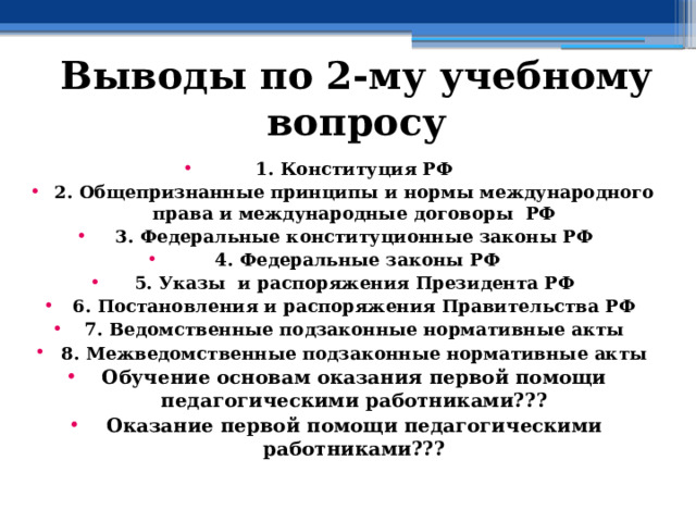 Выводы по  2-му учебному вопросу 1. Конституция РФ 2. Общепризнанные принципы и нормы международного права и международные договоры РФ 3. Федеральные конституционные законы РФ  4. Федеральные законы РФ 5. Указы и распоряжения Президента РФ 6. Постановления и распоряжения Правительства РФ 7. Ведомственные подзаконные нормативные акты 8. Межведомственные подзаконные нормативные акты Обучение основам оказания первой помощи педагогическими работниками??? Оказание первой помощи педагогическими работниками???  