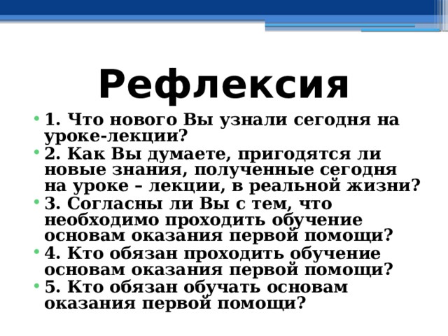 Рефлексия 1. Что нового Вы узнали сегодня на уроке-лекции? 2. Как Вы думаете, пригодятся ли новые знания, полученные сегодня на уроке – лекции, в реальной жизни? 3. Согласны ли Вы с тем, что необходимо проходить обучение основам оказания первой помощи? 4. Кто обязан проходить обучение основам оказания первой помощи? 5. Кто обязан обучать основам оказания первой помощи? 