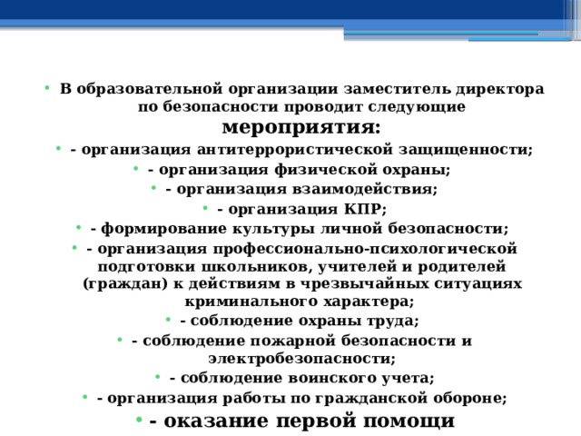 В образовательной организации заместитель директора по безопасности проводит следующие мероприятия: - организация антитеррористической защищенности; - организация физической охраны; - организация взаимодействия; - организация КПР; - формирование культуры личной безопасности; - организация профессионально-психологической подготовки школьников, учителей и родителей (граждан) к действиям в чрезвычайных ситуациях криминального характера; - соблюдение охраны труда; - соблюдение пожарной безопасности и электробезопасности; - соблюдение воинского учета; - организация работы по гражданской обороне; - оказание первой помощи 