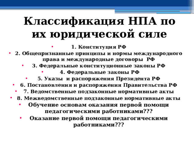 Классификация НПА по их юридической силе 1. Конституция РФ 2. Общепризнанные принципы и нормы международного права и международные договоры РФ 3. Федеральные конституционные законы РФ  4. Федеральные законы РФ 5. Указы и распоряжения Президента РФ 6. Постановления и распоряжения Правительства РФ 7. Ведомственные подзаконные нормативные акты 8. Межведомственные подзаконные нормативные акты Обучение основам оказания первой помощи педагогическими работниками??? Оказание первой помощи педагогическими работниками???  