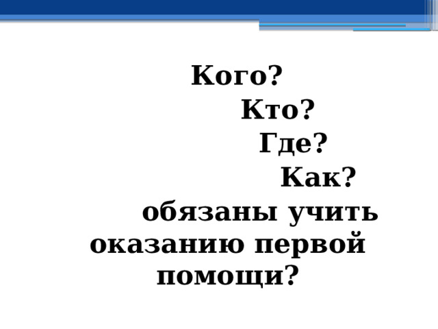    Кого?     Кто?      Где?       Как?   обязаны учить оказанию первой помощи? 
