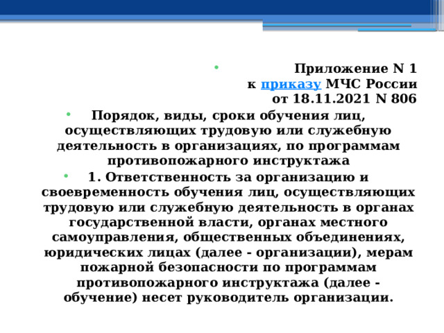 Приложение N 1  к  приказу  МЧС России  от 18.11.2021 N 806 Порядок, виды, сроки обучения лиц, осуществляющих трудовую или служебную деятельность в организациях, по программам противопожарного инструктажа 1. Ответственность за организацию и своевременность обучения лиц, осуществляющих трудовую или служебную деятельность в органах государственной власти, органах местного самоуправления, общественных объединениях, юридических лицах (далее - организации), мерам пожарной безопасности по программам противопожарного инструктажа (далее - обучение) несет руководитель организации. 