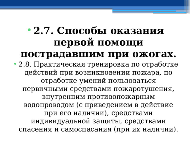 2.7. Способы оказания первой помощи пострадавшим при ожогах. 2.8. Практическая тренировка по отработке действий при возникновении пожара, по отработке умений пользоваться первичными средствами пожаротушения, внутренним противопожарным водопроводом (с приведением в действие при его наличии), средствами индивидуальной защиты, средствами спасения и самоспасания (при их наличии). 