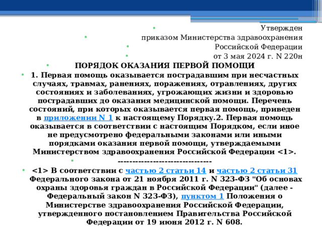 Утвержден приказом Министерства здравоохранения Российской Федерации от 3 мая 2024 г. N 220н ПОРЯДОК ОКАЗАНИЯ ПЕРВОЙ ПОМОЩИ 1. Первая помощь оказывается пострадавшим при несчастных случаях, травмах, ранениях, поражениях, отравлениях, других состояниях и заболеваниях, угрожающих жизни и здоровью пострадавших до оказания медицинской помощи. Перечень состояний, при которых оказывается первая помощь, приведен в  приложении N 1  к настоящему Порядку.2. Первая помощь оказывается в соответствии с настоящим Порядком, если иное не предусмотрено федеральными законами или иными порядками оказания первой помощи, утверждаемыми Министерством здравоохранения Российской Федерации . --------------------------------  В соответствии с  частью 2 статьи 14  и  частью 2 статьи 31  Федерального закона от 21 ноября 2011 г. N 323-ФЗ 