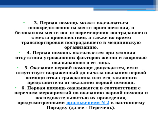 3. Первая помощь может оказываться непосредственно на месте происшествия, в безопасном месте после перемещения пострадавшего с места происшествия, а также во время транспортировки пострадавшего в медицинскую организацию. 4. Первая помощь оказывается при условии отсутствия угрожающих факторов жизни и здоровью оказывающего ее лица. 5. Оказание первой помощи допускается, если отсутствует выраженный до начала оказания первой помощи отказ гражданина или его законного представителя от оказания первой помощи. 6. Первая помощь оказывается в соответствии с перечнем мероприятий по оказанию первой помощи и последовательностью их проведения, предусмотренными  приложением N 2  к настоящему Порядку (далее - Перечень). 