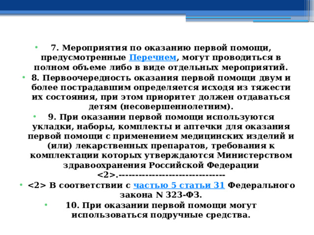 7. Мероприятия по оказанию первой помощи, предусмотренные  Перечнем , могут проводиться в полном объеме либо в виде отдельных мероприятий. 8. Первоочередность оказания первой помощи двум и более пострадавшим определяется исходя из тяжести их состояния, при этом приоритет должен отдаваться детям (несовершеннолетним). 9. При оказании первой помощи используются укладки, наборы, комплекты и аптечки для оказания первой помощи с применением медицинских изделий и (или) лекарственных препаратов, требования к комплектации которых утверждаются Министерством здравоохранения Российской Федерации .--------------------------------  В соответствии с  частью 5 статьи 31  Федерального закона N 323-ФЗ. 10. При оказании первой помощи могут использоваться подручные средства. 