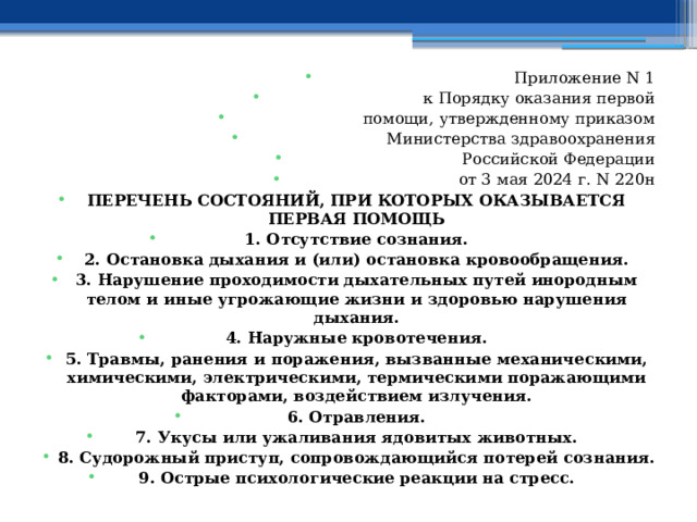 Приложение N 1 к Порядку оказания первой помощи, утвержденному приказом Министерства здравоохранения Российской Федерации от 3 мая 2024 г. N 220н ПЕРЕЧЕНЬ СОСТОЯНИЙ, ПРИ КОТОРЫХ ОКАЗЫВАЕТСЯ ПЕРВАЯ ПОМОЩЬ 1. Отсутствие сознания. 2. Остановка дыхания и (или) остановка кровообращения. 3. Нарушение проходимости дыхательных путей инородным телом и иные угрожающие жизни и здоровью нарушения дыхания. 4. Наружные кровотечения. 5. Травмы, ранения и поражения, вызванные механическими, химическими, электрическими, термическими поражающими факторами, воздействием излучения. 6. Отравления. 7. Укусы или ужаливания ядовитых животных. 8. Судорожный приступ, сопровождающийся потерей сознания. 9. Острые психологические реакции на стресс. 