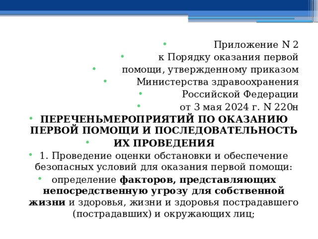 Приложение N 2 к Порядку оказания первой помощи, утвержденному приказом Министерства здравоохранения Российской Федерации от 3 мая 2024 г. N 220н ПЕРЕЧЕНЬМЕРОПРИЯТИЙ ПО ОКАЗАНИЮ ПЕРВОЙ ПОМОЩИ И ПОСЛЕДОВАТЕЛЬНОСТЬ ИХ ПРОВЕДЕНИЯ 1. Проведение оценки обстановки и обеспечение безопасных условий для оказания первой помощи: определение факторов, представляющих непосредственную угрозу для собственной жизни и здоровья, жизни и здоровья пострадавшего (пострадавших) и окружающих лиц; 