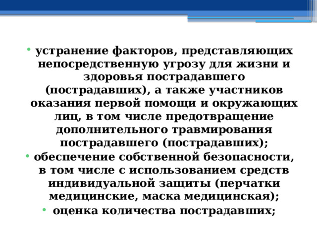 устранение факторов, представляющих непосредственную угрозу для жизни и здоровья пострадавшего (пострадавших), а также участников оказания первой помощи и окружающих лиц, в том числе предотвращение дополнительного травмирования пострадавшего (пострадавших); обеспечение собственной безопасности, в том числе с использованием средств индивидуальной защиты (перчатки медицинские, маска медицинская); оценка количества пострадавших; 