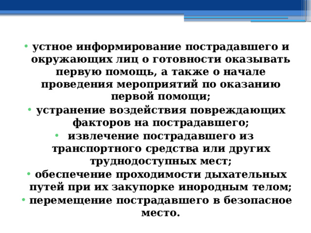 устное информирование пострадавшего и окружающих лиц о готовности оказывать первую помощь, а также о начале проведения мероприятий по оказанию первой помощи; устранение воздействия повреждающих факторов на пострадавшего; извлечение пострадавшего из транспортного средства или других труднодоступных мест; обеспечение проходимости дыхательных путей при их закупорке инородным телом; перемещение пострадавшего в безопасное место. 