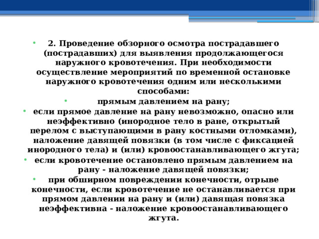 2. Проведение обзорного осмотра пострадавшего (пострадавших) для выявления продолжающегося наружного кровотечения. При необходимости осуществление мероприятий по временной остановке наружного кровотечения одним или несколькими способами: прямым давлением на рану; если прямое давление на рану невозможно, опасно или неэффективно (инородное тело в ране, открытый перелом с выступающими в рану костными отломками), наложение давящей повязки (в том числе с фиксацией инородного тела) и (или) кровоостанавливающего жгута; если кровотечение остановлено прямым давлением на рану - наложение давящей повязки; при обширном повреждении конечности, отрыве конечности, если кровотечение не останавливается при прямом давлении на рану и (или) давящая повязка неэффективна - наложение кровоостанавливающего жгута. 