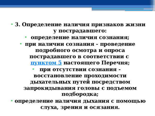 3. Определение наличия признаков жизни у пострадавшего: определение наличия сознания; при наличии сознания - проведение подробного осмотра и опроса пострадавшего в соответствии с  пунктом 5  настоящего Перечня; при отсутствии сознания - восстановление проходимости дыхательных путей посредством запрокидывания головы с подъемом подбородка; определение наличия дыхания с помощью слуха, зрения и осязания. 