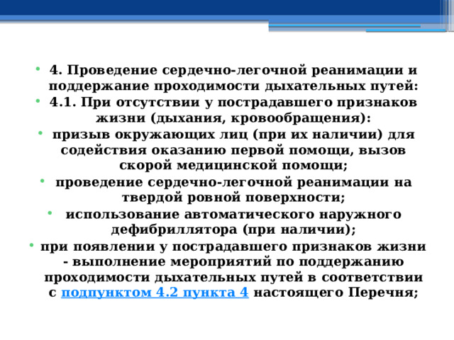 4. Проведение сердечно-легочной реанимации и поддержание проходимости дыхательных путей: 4.1. При отсутствии у пострадавшего признаков жизни (дыхания, кровообращения): призыв окружающих лиц (при их наличии) для содействия оказанию первой помощи, вызов скорой медицинской помощи; проведение сердечно-легочной реанимации на твердой ровной поверхности; использование автоматического наружного дефибриллятора (при наличии); при появлении у пострадавшего признаков жизни - выполнение мероприятий по поддержанию проходимости дыхательных путей в соответствии с  подпунктом 4.2 пункта 4  настоящего Перечня; 