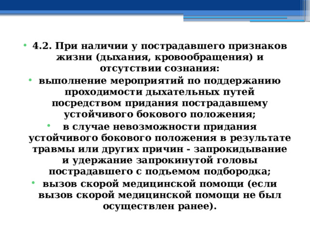 4.2. При наличии у пострадавшего признаков жизни (дыхания, кровообращения) и отсутствии сознания: выполнение мероприятий по поддержанию проходимости дыхательных путей посредством придания пострадавшему устойчивого бокового положения; в случае невозможности придания устойчивого бокового положения в результате травмы или других причин - запрокидывание и удержание запрокинутой головы пострадавшего с подъемом подбородка; вызов скорой медицинской помощи (если вызов скорой медицинской помощи не был осуществлен ранее). 