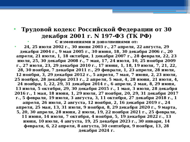 Трудовой кодекс Российской Федерации от 30 декабря 2001 г. N 197-ФЗ (ТК РФ) С изменениями и дополнениями от: 24, 25 июля 2002 г., 30 июня 2003 г., 27 апреля, 22 августа, 29 декабря 2004 г., 9 мая 2005 г., 30 июня, 18, 30 декабря 2006 г., 20 апреля, 21 июля, 1, 18 октября, 1 декабря 2007 г., 28 февраля, 22, 23 июля, 25, 30 декабря 2008 г., 7 мая, 17, 24 июля, 10, 25 ноября 2009 г., 27 июля, 23, 29 декабря 2010 г., 17 июня, 1, 18, 19 июля, 7, 21, 22, 28, 30 ноября, 7 декабря 2011 г., 29 февраля, 1, 23 апреля, 28 июля, 12 ноября, 3, 29 декабря 2012 г., 5 апреля, 7 мая, 7 июня, 2, 23 июля, 25 ноября, 28 декабря 2013 г., 2 апреля, 5 мая, 4, 28 июня, 21 июля, 4, 24 ноября, 1, 22, 29, 31 декабря 2014 г., 6 апреля, 2 мая, 8, 29 июня, 13 июля, 5 октября, 29, 30 декабря 2015 г., 1 мая, 3 июля, 28 декабря 2016 г., 1 мая, 18 июня, 1, 29 июля, 27 ноября, 20, 29, 31 декабря 2017 г., 5 февраля, 19 июля, 3 августа, 3, 11 октября, 27 декабря 2018 г., 1 апреля, 26 июля, 2 августа, 12 ноября, 2, 16 декабря 2019 г., 24 апреля, 25 мая, 13, 31 июля, 9 ноября, 8, 29 декабря 2020 г., 9 марта, 5, 20, 30 апреля, 28 июня, 2 июля, 19, 22 ноября 2021 г., 25 февраля, 11 июня, 14 июля, 7 октября, 4 ноября, 5, 19 декабря 2022 г., 13 июня, 10 июля, 4 августа, 19, 25 декабря 2023 г., 30 января, 14 февраля, 6, 22 апреля, 8 августа, 30 сентября, 9 ноября, 13, 28 декабря 2024 г. 