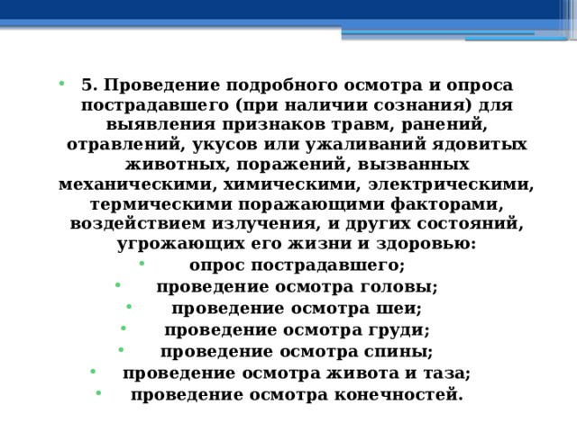 5. Проведение подробного осмотра и опроса пострадавшего (при наличии сознания) для выявления признаков травм, ранений, отравлений, укусов или ужаливаний ядовитых животных, поражений, вызванных механическими, химическими, электрическими, термическими поражающими факторами, воздействием излучения, и других состояний, угрожающих его жизни и здоровью: опрос пострадавшего; проведение осмотра головы; проведение осмотра шеи; проведение осмотра груди; проведение осмотра спины; проведение осмотра живота и таза; проведение осмотра конечностей. 