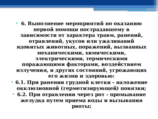 6. Выполнение мероприятий по оказанию первой помощи пострадавшему в зависимости от характера травм, ранений, отравлений, укусов или ужаливаний ядовитых животных, поражений, вызванных механическими, химическими, электрическими, термическими поражающими факторами, воздействием излучения, и других состояний, угрожающих его жизни и здоровью: 6.1. При ранении грудной клетки - наложение окклюзионной (герметизирующей) повязки; 6.2. При отравлении через рот - промывание желудка путем приема воды и вызывания рвоты; 