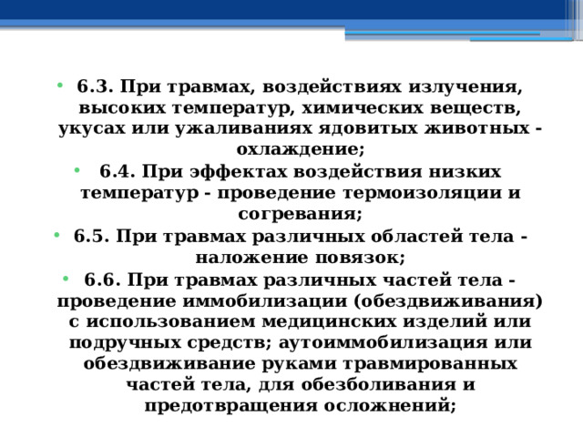 6.3. При травмах, воздействиях излучения, высоких температур, химических веществ, укусах или ужаливаниях ядовитых животных - охлаждение; 6.4. При эффектах воздействия низких температур - проведение термоизоляции и согревания; 6.5. При травмах различных областей тела - наложение повязок; 6.6. При травмах различных частей тела - проведение иммобилизации (обездвиживания) с использованием медицинских изделий или подручных средств; аутоиммобилизация или обездвиживание руками травмированных частей тела, для обезболивания и предотвращения осложнений; 