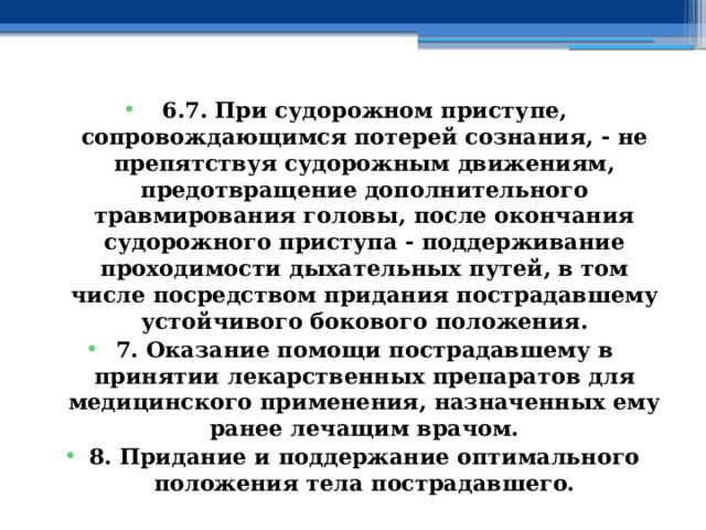 6.7. При судорожном приступе, сопровождающимся потерей сознания, - не препятствуя судорожным движениям, предотвращение дополнительного травмирования головы, после окончания судорожного приступа - поддерживание проходимости дыхательных путей, в том числе посредством придания пострадавшему устойчивого бокового положения. 7. Оказание помощи пострадавшему в принятии лекарственных препаратов для медицинского применения, назначенных ему ранее лечащим врачом. 8. Придание и поддержание оптимального положения тела пострадавшего. 