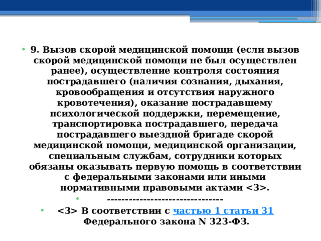 9. Вызов скорой медицинской помощи (если вызов скорой медицинской помощи не был осуществлен ранее), осуществление контроля состояния пострадавшего (наличия сознания, дыхания, кровообращения и отсутствия наружного кровотечения), оказание пострадавшему психологической поддержки, перемещение, транспортировка пострадавшего, передача пострадавшего выездной бригаде скорой медицинской помощи, медицинской организации, специальным службам, сотрудники которых обязаны оказывать первую помощь в соответствии с федеральными законами или иными нормативными правовыми актами . --------------------------------  В соответствии с  частью 1 статьи 31  Федерального закона N 323-ФЗ. 