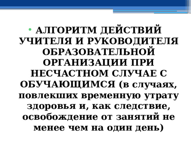 АЛГОРИТМ ДЕЙСТВИЙ УЧИТЕЛЯ И РУКОВОДИТЕЛЯ ОБРАЗОВАТЕЛЬНОЙ ОРГАНИЗАЦИИ ПРИ НЕСЧАСТНОМ СЛУЧАЕ С ОБУЧАЮЩИМСЯ (в случаях, повлекших временную утрату здоровья и, как следствие, освобождение от занятий не менее чем на один день) 