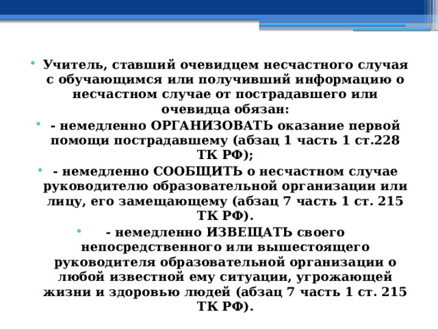 Учитель, ставший очевидцем несчастного случая с обучающимся или получивший информацию о несчастном случае от пострадавшего или очевидца обязан: - немедленно ОРГАНИЗОВАТЬ оказание первой помощи пострадавшему (абзац 1 часть 1 ст.228 ТК РФ); - немедленно СООБЩИТЬ о несчастном случае руководителю образовательной организации или лицу, его замещающему (абзац 7 часть 1 ст. 215 ТК РФ). - немедленно ИЗВЕЩАТЬ своего непосредственного или вышестоящего руководителя образовательной организации о любой известной ему ситуации, угрожающей жизни и здоровью людей (абзац 7 часть 1 ст. 215 ТК РФ). 