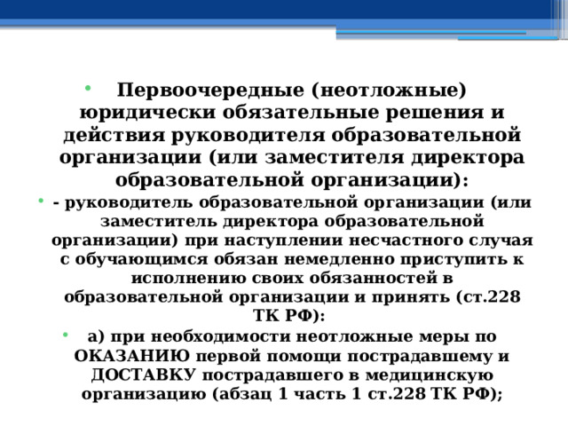 Первоочередные (неотложные) юридически обязательные решения и действия руководителя образовательной организации (или заместителя директора образовательной организации): - руководитель образовательной организации (или заместитель директора образовательной организации) при наступлении несчастного случая с обучающимся обязан немедленно приступить к исполнению своих обязанностей в образовательной организации и принять (ст.228 ТК РФ): а) при необходимости неотложные меры по ОКАЗАНИЮ первой помощи пострадавшему и ДОСТАВКУ пострадавшего в медицинскую организацию (абзац 1 часть 1 ст.228 ТК РФ); 