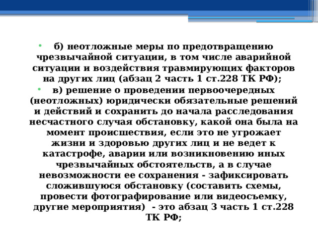 б) неотложные меры по предотвращению чрезвычайной ситуации, в том числе аварийной ситуации и воздействия травмирующих факторов на других лиц (абзац 2 часть 1 ст.228 ТК РФ); в) решение о проведении первоочередных (неотложных) юридически обязательные решений и действий и сохранить до начала расследования несчастного случая обстановку, какой она была на момент происшествия, если это не угрожает жизни и здоровью других лиц и не ведет к катастрофе, аварии или возникновению иных чрезвычайных обстоятельств, а в случае невозможности ее сохранения - зафиксировать сложившуюся обстановку (составить схемы, провести фотографирование или видеосъемку, другие мероприятия) - это абзац 3 часть 1 ст.228 ТК РФ; 