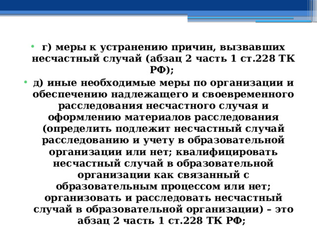 г) меры к устранению причин, вызвавших несчастный случай (абзац 2 часть 1 ст.228 ТК РФ); д) иные необходимые меры по организации и обеспечению надлежащего и своевременного расследования несчастного случая и оформлению материалов расследования (определить подлежит несчастный случай расследованию и учету в образовательной организации или нет; квалифицировать несчастный случай в образовательной организации как связанный с образовательным процессом или нет; организовать и расследовать несчастный случай в образовательной организации) – это абзац 2 часть 1 ст.228 ТК РФ; 