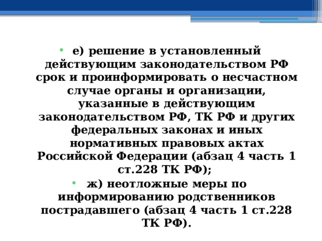 е) решение в установленный действующим законодательством РФ срок и проинформировать о несчастном случае органы и организации, указанные в действующим законодательством РФ, ТК РФ и других федеральных законах и иных нормативных правовых актах Российской Федерации (абзац 4 часть 1 ст.228 ТК РФ); ж) неотложные меры по информированию родственников пострадавшего (абзац 4 часть 1 ст.228 ТК РФ). 