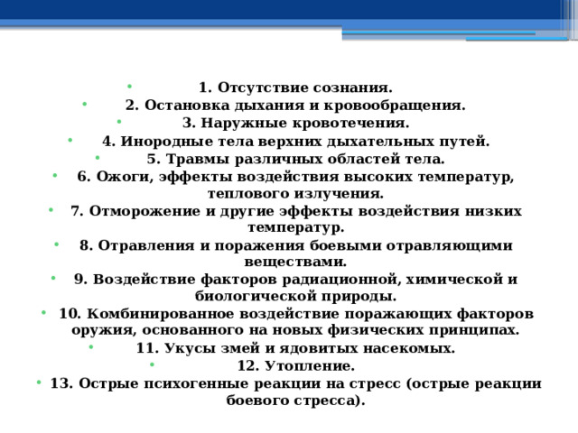 1. Отсутствие сознания. 2. Остановка дыхания и кровообращения. 3. Наружные кровотечения. 4. Инородные тела верхних дыхательных путей. 5. Травмы различных областей тела. 6. Ожоги, эффекты воздействия высоких температур, теплового излучения. 7. Отморожение и другие эффекты воздействия низких температур. 8. Отравления и поражения боевыми отравляющими веществами. 9. Воздействие факторов радиационной, химической и биологической природы. 10. Комбинированное воздействие поражающих факторов оружия, основанного на новых физических принципах. 11. Укусы змей и ядовитых насекомых. 12. Утопление. 13. Острые психогенные реакции на стресс (острые реакции боевого стресса). 