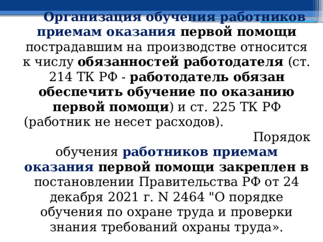   Организация обучения работников приемам оказания первой помощи пострадавшим на производстве относится к числу обязанностей работодателя (ст. 214 ТК РФ - работодатель обязан обеспечить обучение по оказанию первой помощи ) и ст. 225 ТК РФ ( работник не несет расходов).     Порядок обучения работников приемам оказания первой помощи закреплен в постановлении Правительства РФ от 24 декабря 2021 г. N 2464 