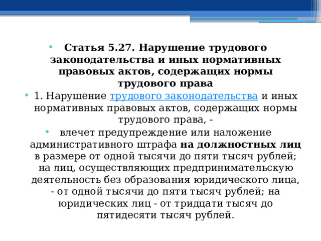 Статья 5.27. Нарушение трудового законодательства и иных нормативных правовых актов, содержащих нормы трудового права 1. Нарушение  трудового законодательства  и иных нормативных правовых актов, содержащих нормы трудового права, - влечет предупреждение или наложение административного штрафа на должностных лиц в размере от одной тысячи до пяти тысяч рублей; на лиц, осуществляющих предпринимательскую деятельность без образования юридического лица, - от одной тысячи до пяти тысяч рублей; на юридических лиц - от тридцати тысяч до пятидесяти тысяч рублей.  