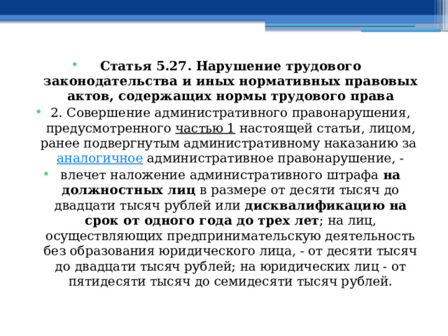 Статья 5.27. Нарушение трудового законодательства и иных нормативных правовых актов, содержащих нормы трудового права 2. Совершение административного правонарушения, предусмотренного  частью 1  настоящей статьи, лицом, ранее подвергнутым административному наказанию за  аналогичное  административное правонарушение, - влечет наложение административного штрафа на должностных лиц в размере от десяти тысяч до двадцати тысяч рублей или дисквалификацию на срок от одного года до трех лет ; на лиц, осуществляющих предпринимательскую деятельность без образования юридического лица, - от десяти тысяч до двадцати тысяч рублей; на юридических лиц - от пятидесяти тысяч до семидесяти тысяч рублей.  