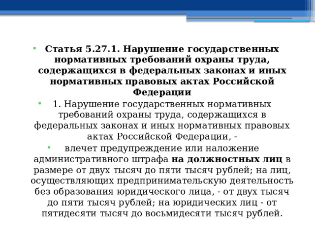 Статья 5.27.1. Нарушение государственных нормативных требований охраны труда, содержащихся в федеральных законах и иных нормативных правовых актах Российской Федерации 1. Нарушение государственных нормативных требований охраны труда, содержащихся в федеральных законах и иных нормативных правовых актах Российской Федерации, - влечет предупреждение или наложение административного штрафа на должностных лиц в размере от двух тысяч до пяти тысяч рублей; на лиц, осуществляющих предпринимательскую деятельность без образования юридического лица, - от двух тысяч до пяти тысяч рублей; на юридических лиц - от пятидесяти тысяч до восьмидесяти тысяч рублей.  
