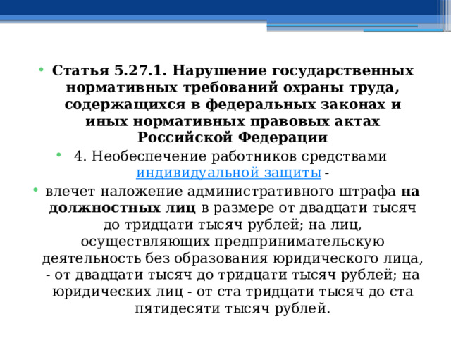 Статья 5.27.1. Нарушение государственных нормативных требований охраны труда, содержащихся в федеральных законах и иных нормативных правовых актах Российской Федерации 4. Необеспечение работников средствами  индивидуальной защиты  - влечет наложение административного штрафа на должностных лиц в размере от двадцати тысяч до тридцати тысяч рублей; на лиц, осуществляющих предпринимательскую деятельность без образования юридического лица, - от двадцати тысяч до тридцати тысяч рублей; на юридических лиц - от ста тридцати тысяч до ста пятидесяти тысяч рублей.  