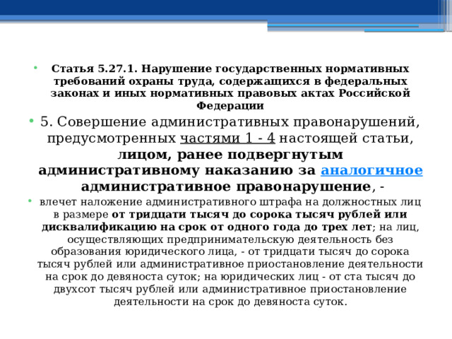 Статья 5.27.1. Нарушение государственных нормативных требований охраны труда, содержащихся в федеральных законах и иных нормативных правовых актах Российской Федерации 5. Совершение административных правонарушений, предусмотренных  частями 1 - 4  настоящей статьи, лицом, ранее подвергнутым административному наказанию за  аналогичное  административное правонарушение , - влечет наложение административного штрафа на должностных лиц в размере от тридцати тысяч до сорока тысяч рублей или дисквалификацию на срок от одного года до трех лет ; на лиц, осуществляющих предпринимательскую деятельность без образования юридического лица, - от тридцати тысяч до сорока тысяч рублей или административное приостановление деятельности на срок до девяноста суток; на юридических лиц - от ста тысяч до двухсот тысяч рублей или административное приостановление деятельности на срок до девяноста суток.  