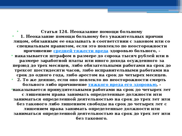 Статья 124. Неоказание помощи больному 1. Неоказание помощи больному без уважительных причин лицом, обязанным ее оказывать в соответствии с законом или со специальным правилом, если это повлекло по неосторожности причинение  средней тяжести вреда  здоровью больного, - наказывается штрафом в размере до сорока тысяч рублей или в размере заработной платы или иного дохода осужденного за период до трех месяцев, либо обязательными работами на срок до трехсот шестидесяти часов, либо исправительными работами на срок до одного года, либо арестом на срок до четырех месяцев. 2. То же деяние, если оно повлекло по неосторожности смерть больного либо причинение  тяжкого вреда его здоровью , - наказывается принудительными работами на срок до четырех лет с лишением права занимать определенные должности или заниматься определенной деятельностью на срок до трех лет или без такового либо лишением свободы на срок до четырех лет с лишением права занимать определенные должности или заниматься определенной деятельностью на срок до трех лет или без такового. 