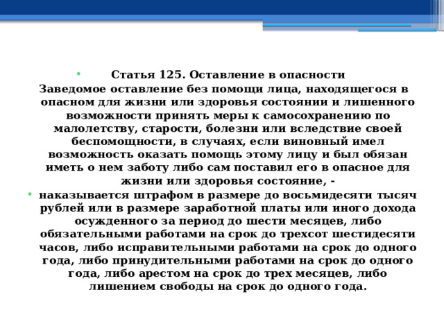 Статья 125. Оставление в опасности Заведомое оставление без помощи лица, находящегося в опасном для жизни или здоровья состоянии и лишенного возможности принять меры к самосохранению по малолетству, старости, болезни или вследствие своей беспомощности, в случаях, если виновный имел возможность оказать помощь этому лицу и был обязан иметь о нем заботу либо сам поставил его в опасное для жизни или здоровья состояние, - наказывается штрафом в размере до восьмидесяти тысяч рублей или в размере заработной платы или иного дохода осужденного за период до шести месяцев, либо обязательными работами на срок до трехсот шестидесяти часов, либо исправительными работами на срок до одного года, либо принудительными работами на срок до одного года, либо арестом на срок до трех месяцев, либо лишением свободы на срок до одного года. 