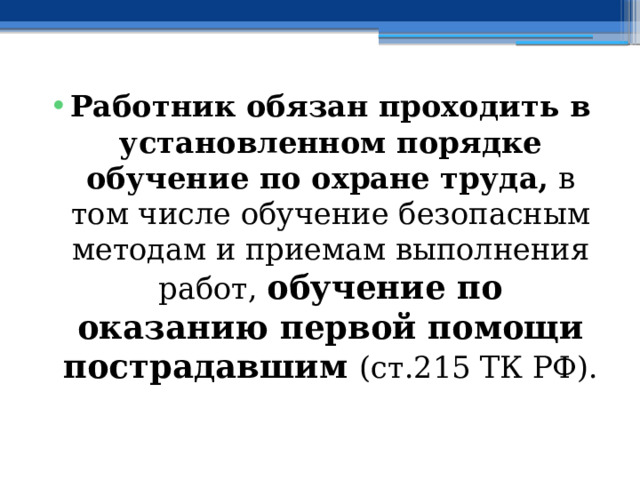 Работник обязан проходить в установленном порядке обучение по охране труда, в том числе обучение безопасным методам и приемам выполнения работ, обучение по оказанию первой помощи пострадавшим (ст.215 ТК РФ). 