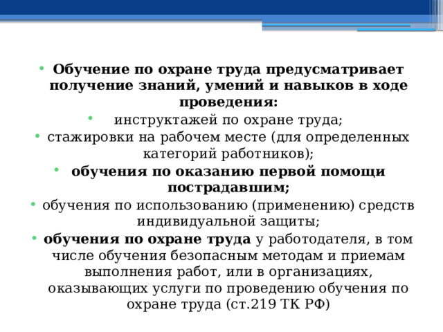 Обучение по охране труда предусматривает получение знаний, умений и навыков в ходе проведения: инструктажей по охране труда; стажировки на рабочем месте (для определенных категорий работников); обучения по оказанию первой помощи пострадавшим; обучения по использованию (применению) средств индивидуальной защиты; обучения по охране труда у работодателя, в том числе обучения безопасным методам и приемам выполнения работ, или в организациях, оказывающих услуги по проведению обучения по охране труда (ст.219 ТК РФ) 