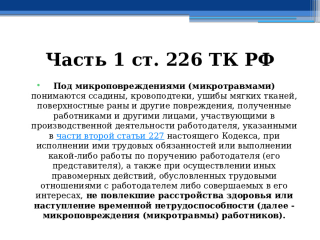 Часть 1 ст. 226 ТК РФ Под микроповреждениями (микротравмами) понимаются ссадины, кровоподтеки, ушибы мягких тканей, поверхностные раны и другие повреждения, полученные работниками и другими лицами, участвующими в производственной деятельности работодателя, указанными в  части второй статьи 227  настоящего Кодекса, при исполнении ими трудовых обязанностей или выполнении какой-либо работы по поручению работодателя (его представителя), а также при осуществлении иных правомерных действий, обусловленных трудовыми отношениями с работодателем либо совершаемых в его интересах, не повлекшие расстройства здоровья или наступление временной нетрудоспособности (далее - микроповреждения (микротравмы) работников). 