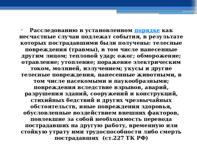 Расследованию в установленном  порядке  как несчастные случаи подлежат события, в результате которых пострадавшими были получены: телесные повреждения (травмы), в том числе нанесенные другим лицом; тепловой удар; ожог; обморожение; отравление; утопление; поражение электрическим током, молнией, излучением; укусы и другие телесные повреждения, нанесенные животными, в том числе насекомыми и паукообразными; повреждения вследствие взрывов, аварий, разрушения зданий, сооружений и конструкций, стихийных бедствий и других чрезвычайных обстоятельств, иные повреждения здоровья, обусловленные воздействием внешних факторов, повлекшие за собой необходимость перевода пострадавших на другую работу, временную или стойкую утрату ими трудоспособности либо смерть пострадавших (ст.227 ТК РФ) 