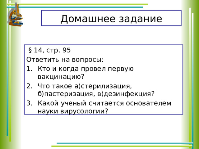 Домашнее задание  § 14, стр. 95 Ответить на вопросы: Кто и когда провел первую вакцинацию? Что такое а)стерилизация, б)пастеризация, в)дезинфекция? Какой ученый считается основателем науки вирусологии? 