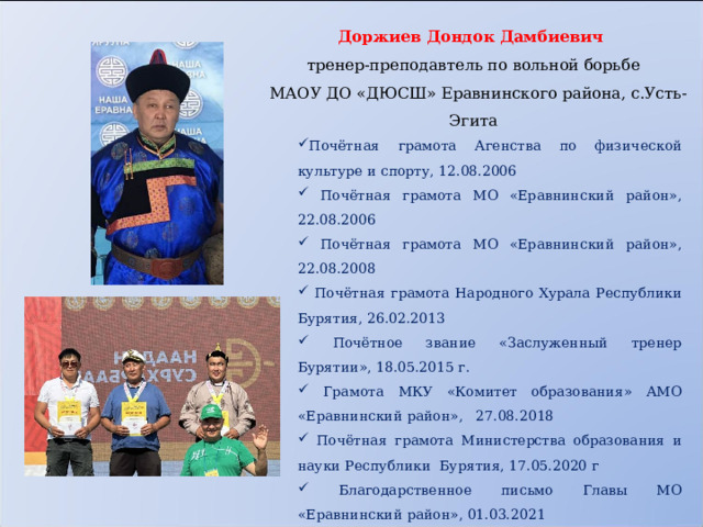  Доржиев Дондок Дамбиевич тренер-преподавтель по вольной борьбе  МАОУ ДО «ДЮСШ» Еравнинского района, с.Усть-Эгита Почётная грамота Агенства по физической культуре и спорту, 12.08.2006  Почётная грамота МО «Еравнинский район», 22.08.2006  Почётная грамота МО «Еравнинский район», 22.08.2008  Почётная грамота Народного Хурала Республики Бурятия, 26.02.2013  Почётное звание «Заслуженный тренер Бурятии», 18.05.2015 г.  Грамота МКУ «Комитет образования» АМО «Еравнинский район», 27.08.2018  Почётная грамота Министерства образования и науки Республики Бурятия, 17.05.2020 г  Благодарственное письмо Главы МО «Еравнинский район», 01.03.2021  Благодарственное письмо МАОУ ДО «ДЮСШ», 2023 