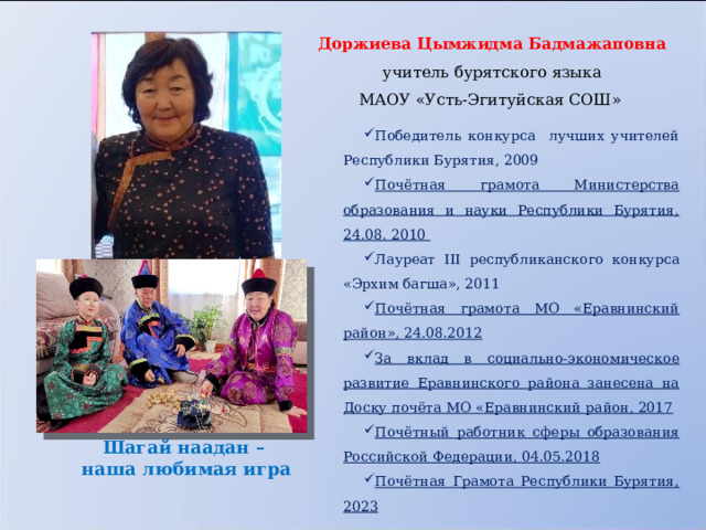 Доржиева Цымжидма Бадмажаповна учитель бурятского языка МАОУ «Усть-Эгитуйская СОШ»   Победитель конкурса лучших учителей Республики Бурятия, 2009 Почётная грамота Министерства образования и науки Республики Бурятия, 24.08. 2010 Лауреат III республиканского конкурса «Эрхим багша», 2011 Почётная грамота МО «Еравнинский район», 24.08.2012 За вклад в социально-экономическое развитие Еравнинского района занесена на Доску почёта МО «Еравнинский район, 2017 Почётный работник сферы образования Российской Федерации, 04.05.2018 Почётная Грамота Республики Бурятия, 2023 Шагай наадан –  наша любимая игра 