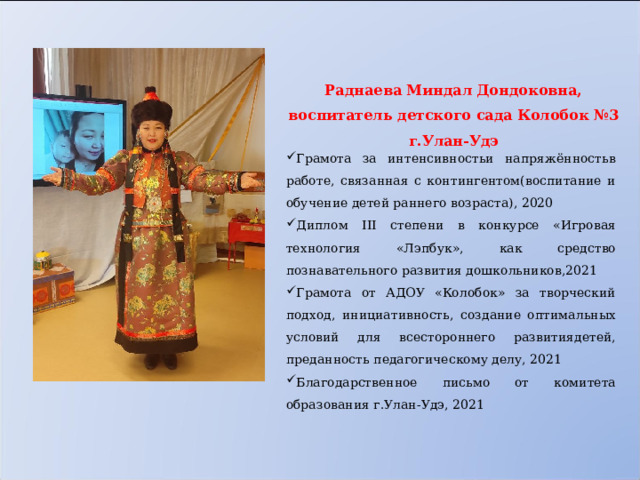 Раднаева Миндал Дондоковна, воспитатель д етского сада Колобок №3 г.Улан-Удэ    Грамота за интенсивностьи напряжённостьв работе, связанная с контингентом(воспитание и обучение детей раннего возраста), 2020 Диплом III степени в конкурсе «Игровая технология «Лэпбук», как средство познавательного развития дошкольников,2021 Грамота от АДОУ «Колобок» за творческий подход, инициативность, создание оптимальных условий для всестороннего развитиядетей, преданность педагогическому делу, 2021 Благодарственное письмо от комитета образования г.Улан-Удэ, 2021 