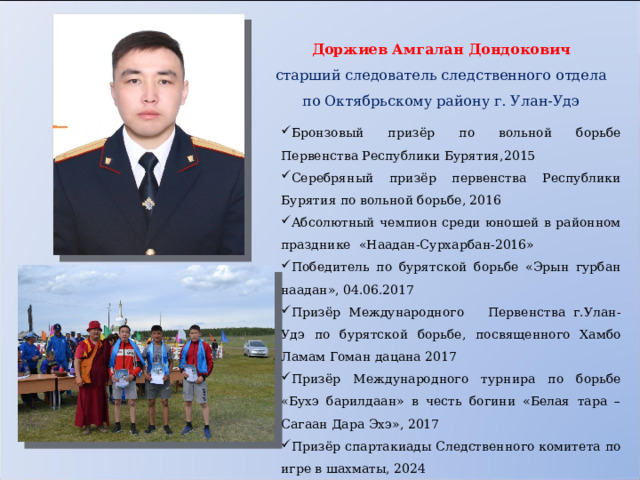 Доржиев Амгалан Дондокович старший следователь следственного отдела по Октябрьскому району г. Улан-Удэ      Бронзовый призёр по вольной борьбе Первенства Республики Бурятия,2015 Серебряный призёр первенства Республики Бурятия по вольной борьбе, 2016 Абсолютный чемпион среди юношей в районном празднике «Наадан-Сурхарбан-2016» Победитель по бурятской борьбе «Эрын гурбан наадан», 04.06.2017 Призёр Международного Первенства г.Улан-Удэ по бурятской борьбе, посвященного Хамбо Ламам Гоман дацана 2017 Призёр Международного турнира по борьбе «Бухэ барилдаан» в честь богини «Белая тара – Сагаан Дара Эхэ», 2017 Призёр спартакиады Следственного комитета по игре в шахматы, 2024 