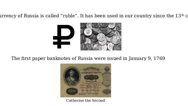 The currency of Russia is called “ruble”. It has been used in our country since the 13 th century. The first paper banknotes of Russia were issued in January 9, 1769 Catherine the Second 