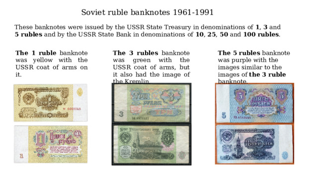 Soviet ruble banknotes 1961-1991 These banknotes were issued by the USSR State Treasury in denominations of 1 , 3 and 5 rubles and by the USSR State Bank in denominations of 10 , 25 , 50 and 100 rubles .  The 1 ruble banknote was yellow with the USSR coat of arms on it. The 3 rubles banknote was green with the USSR coat of arms, but it also had the image of the Kremlin. The 5 rubles banknote was purple with the images similar to the images of the 3 ruble banknote. 